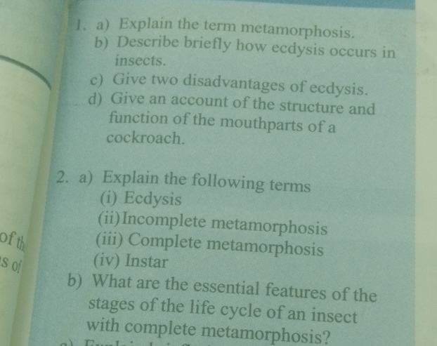 Explain the term metamorphosis. 
b) Describe briefly how ecdysis occurs in 
insects. 
c) Give two disadvantages of ecdysis. 
d) Give an account of the structure and 
function of the mouthparts of a 
cockroach. 
2. a) Explain the following terms 
(i) Ecdysis 
(ii)Incomplete metamorphosis 
of th (iii) Complete metamorphosis 
s o (iv) Instar 
b) What are the essential features of the 
stages of the life cycle of an insect 
with complete metamorphosis?