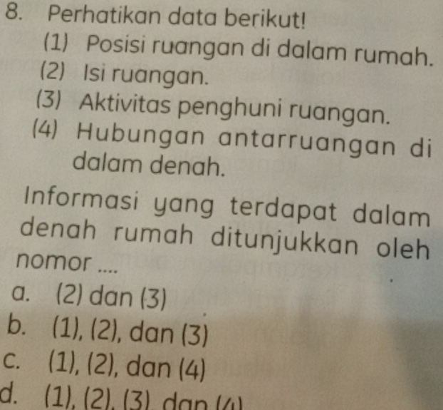 Perhatikan data berikut!
(1) Posisi ruangan di dalam rumah.
(2) Isi ruangan.
(3) Aktivitas penghuni ruangan.
(4) Hubungan antarruangan di
dalam denah.
Informasi yang terdapat dalam
denah rumah ditunjukkan oleh 
nomor ....
a. (2 -1 dan (3)
b. (1),(2) , dan (3)
C. (1),(2) , dan (4)
d. (1),(2),(3)