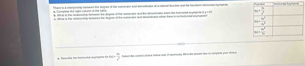 There is a relationship between the degree of the numerator and denominator of a rational function and the function's horizontal asymptote. 
a. Complete the right column of the table.
b. What is the relationship between the degree of the numerator and the denominator when the horizontal asymptote is y=0 ? 
c. What is the relationship between the degree of the numerator and denominator when there is no horizontal asymptote?
a. Describe the horizontal asymptote for f(x)= 2x/x^2 . Select the correct choice below and, if necessary, fill in the answer box to complete your choice.