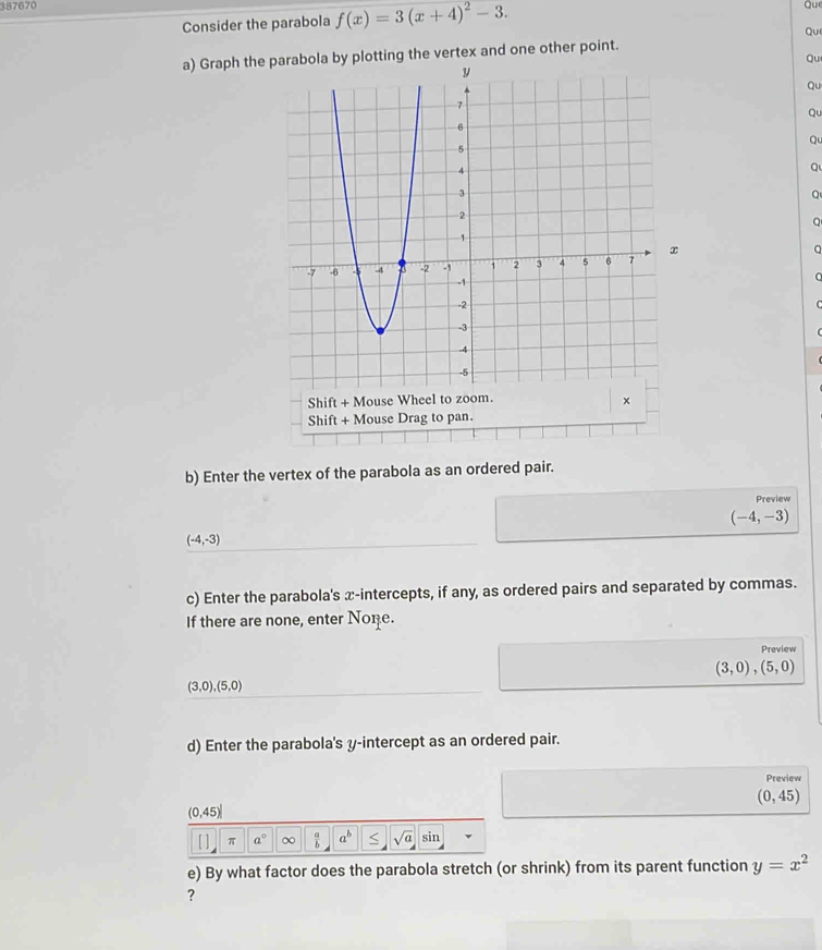 387670 Qu 
Consider the parabola f(x)=3(x+4)^2-3. 
Qu 
a) Graph the parabola by plotting the vertex and one other point. 
Qu 
Qu 
Qu 
Q 
Q 
Q 
Shift + Mouse Wheel to × 
Shift + Mouse Drag to pan. 
b) Enter the vertex of the parabola as an ordered pair. 
Preview
(-4,-3)
(-4,-3)
c) Enter the parabola's x-intercepts, if any, as ordered pairs and separated by commas. 
If there are none, enter None. 
Preview
(3,0),(5,0)
(3,0),(5,0)
d) Enter the parabola's y-intercept as an ordered pair. 
Preview
(0,45)
(0,45)
[ ] π a° ∞  a/b  a^b sqrt(a) sin 
e) By what factor does the parabola stretch (or shrink) from its parent function y=x^2
?