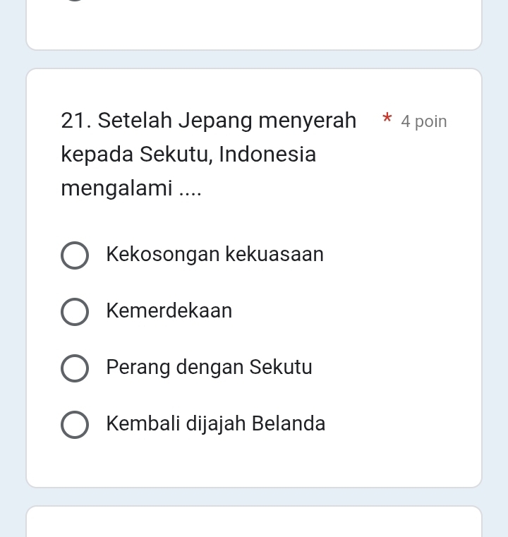 Setelah Jepang menyerah 4 poin
kepada Sekutu, Indonesia
mengalami ....
Kekosongan kekuasaan
Kemerdekaan
Perang dengan Sekutu
Kembali dijajah Belanda