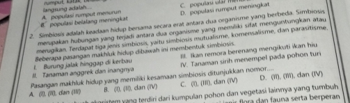 langsung adaiah....
A. popuíasí rumput menurun C. populasi ulr
8. populasi beïalang meningkat D. populasi rumput meningkat
2. Simbiosis adalah keadaan hidup bersama secara erat antara dua organisme yang berbeda. Simbiosis
merupakan hubungan yang terjadi antara dua organisme yang memiliki sifat menguntungkan atau
merugikan. Terdapat tiga jenis símbiosis, yaitu simbiosis mutualisme, komensalisme, dan parasitisme
Beberapa pasangan makhluk hidup dibawah ini membentuk simbiosis.
1. Burung jalak hinggap di kerbau IIl. Ikan remora berenang mengikuti ikan hiu
I. Tanaman anggrek dan inangnya IV. Tanaman sirih menempel pada pohon tur
Pasangan makhluk hidup yang memiliki kesamaan simbiosis ditunjukkan nomor.... D. (11),(111)
A. (l), (II), dan (III) B. (l), (II), dan (IV) C. (1), 111 ), dan (IV) , dan (IV)
arirtem vạng terdiri dari kumpulan pohon dan vegetasi lainnya yang tumbuh
ar flora dan fauna serta berperan