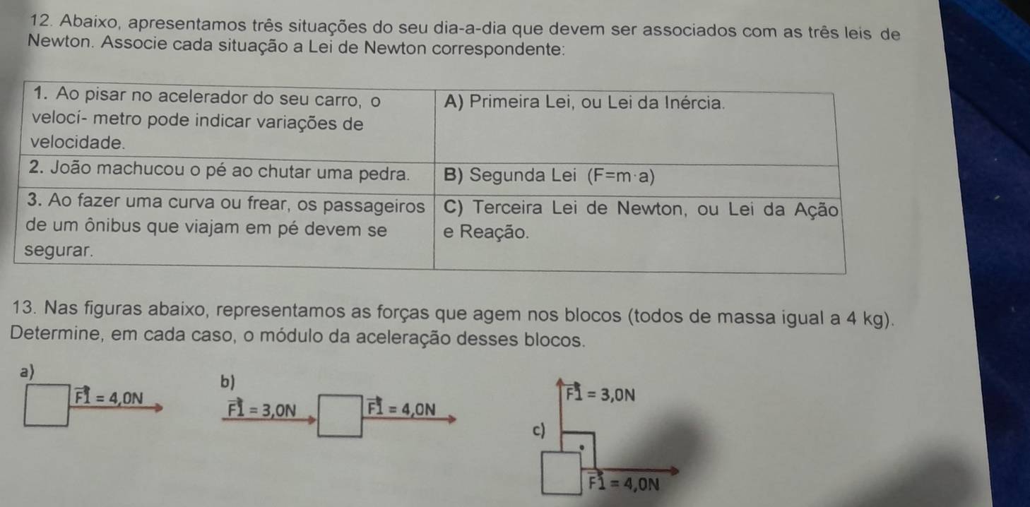 Abaixo, apresentamos três situações do seu dia-a-dia que devem ser associados com as três leis de
Newton. Associe cada situação a Lei de Newton correspondente:
13. Nas figuras abaixo, representamos as forças que agem nos blocos (todos de massa igual a 4 kg).
Determine, em cada caso, o módulo da aceleração desses blocos.
a)
vector F1=4,ON b)
vector F1=3,ON vector F1=4,ON
vector F1=3,ON
c)
vector F1=4,ON