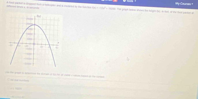 lools =
My Courses 
different times x, in seconds:
A food packet is dropped from a helicopter and is modeled by the function f(x)=-12x^2+19200 The graph below shows the height f(x) , in feet, of the food packet at
Use the graph to determine the domain of f(x) for all viable x values based on the context
All real numbers
-70 20
|| can