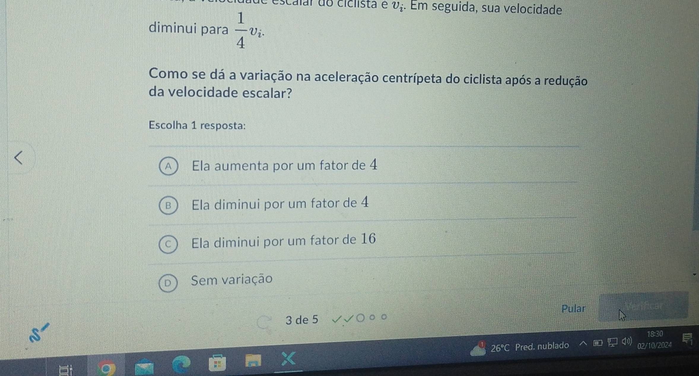 escalar do ciclista e v_i. Em seguida, sua velocidade
diminui para  1/4 v_i. 
Como se dá a variação na aceleração centrípeta do ciclista após a redução
da velocidade escalar?
Escolha 1 resposta:
Ela aumenta por um fator de 4
Ela diminui por um fator de 4
Ela diminui por um fator de 16
Sem variação
Pular
3 de 5
18:30
26' Pred. nublado 02/10/2024