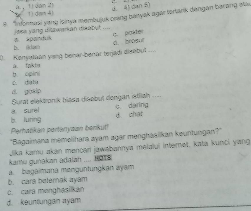 a , 1) dan 2)
C
d. 4) dan 5)
1) dan 4)
9. “Informasi yang isinya membujuk orang banyak agar tertarik dengan barang atar
jasa yang ditawarkan disebut ....
c. poster
a. spanduk
d. brosur
b. iklan
0. Kenyataan yang benar-benar terjadi disebut ....
a. fakta
b. opini
c. data
d. gosip
Surat elektronik biasa disebut dengan istilah ....
a. surel c. daring
b. luring d. chat
Perhatikan pertanyaan berikut!
“Bagaimana memelihara ayam agar menghasilkan keuntungan?”
Jika kamu akan mencari jawabannya melalui internet, kata kunci yang
kamu gunakan adalah .... HOTS
a. bagaimana menguntungkan ayam
b. cara beternak ayam
c. cara menghasilkan
d. keuntungan ayam