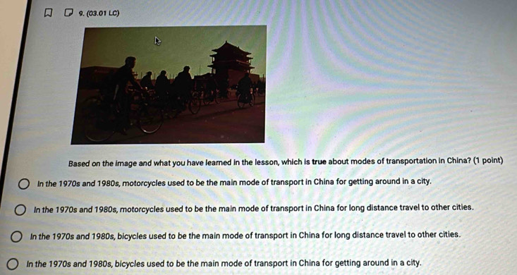 (03.01 LC)
Based on the image and what you have learned in the lesson, which is true about modes of transportation in China? (1 point)
In the 1970s and 1980s, motorcycles used to be the main mode of transport in China for getting around in a city.
In the 1970s and 1980s, motorcycles used to be the main mode of transport in China for long distance travel to other cities.
In the 1970s and 1980s, bicycles used to be the main mode of transport in China for long distance travel to other cities.
In the 1970s and 1980s, bicycles used to be the main mode of transport in China for getting around in a city.