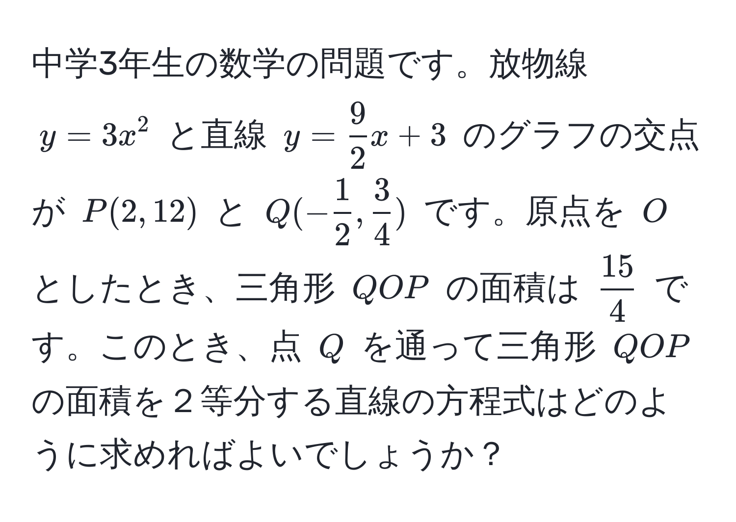 中学3年生の数学の問題です。放物線 $y = 3x^(2$ と直線 $y = frac9)2x + 3$ のグラフの交点が $P(2, 12)$ と $Q(- 1/2 ,  3/4 )$ です。原点を $O$ としたとき、三角形 $QOP$ の面積は $ 15/4 $ です。このとき、点 $Q$ を通って三角形 $QOP$ の面積を２等分する直線の方程式はどのように求めればよいでしょうか？