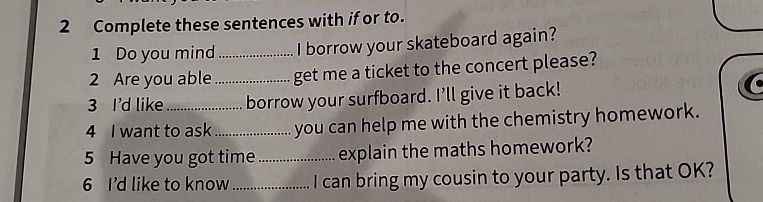 Complete these sentences with if or to. 
1 Do you mind_ 
I borrow your skateboard again? 
2 Are you able_ 
get me a ticket to the concert please? 
3 I'd like_ 
borrow your surfboard. I'll give it back! 
4 I want to ask_ 
you can help me with the chemistry homework. 
5 Have you got time _explain the maths homework? 
6 I'd like to know_ I can bring my cousin to your party. Is that OK?