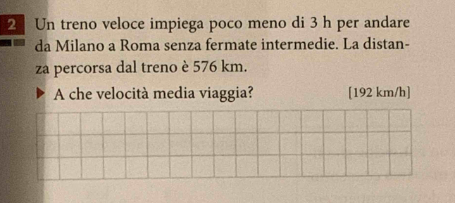 Un treno veloce impiega poco meno di 3 h per andare 
da Milano a Roma senza fermate intermedie. La distan- 
za percorsa dal treno è 576 km. 
A che velocità media viaggia? [192 km/h]