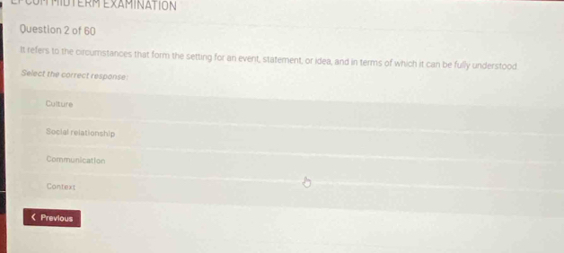 EPCOMMIDTERM EXAMINATION
Question 2 of 60
It refers to the circumstances that form the setting for an event, statement, or idea, and in terms of which it can be fully understood
Select the correct response:
Culture
Social relationship
Communication
Context
《 Previous