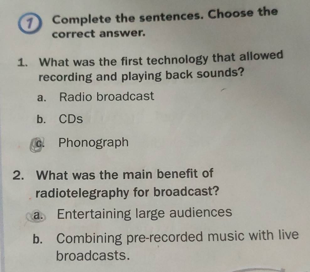 Complete the sentences. Choose the
correct answer.
1. What was the first technology that allowed
recording and playing back sounds?
a. Radio broadcast
b. CDs
c. Phonograph
2. What was the main benefit of
radiotelegraphy for broadcast?
a. Entertaining large audiences
b. Combining pre-recorded music with live
broadcasts.