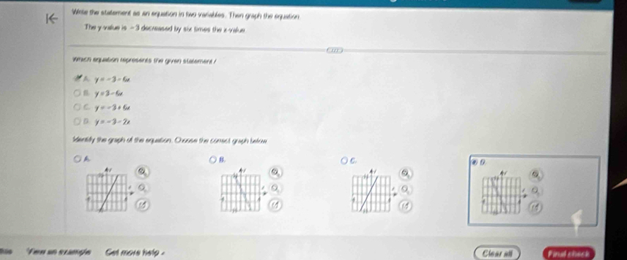 Wete the statement as an equation in two variables. Then graph the equation
The y -value is - 3 decreased by six times the i -value
which equation represents the given statement ?
A y=-3-6x
y=3-6x
C. y=-3+6x
D. y=-3-2x
Mentily the graph of the equetion. O oase the comest graph betow
A
B.
C
on
A1
a
Few an sxample Gel more help . Clear all Final sheck