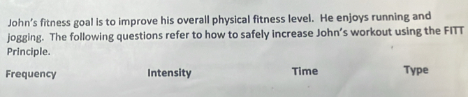 John’s fitness goal is to improve his overall physical fitness level. He enjoys running and
jogging. The following questions refer to how to safely increase John’s workout using the FITT
Principle.
Frequency Intensity Time Type