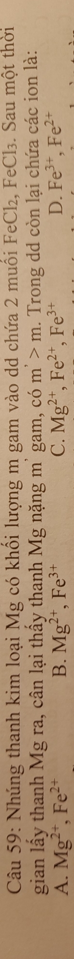 Nhúng thanh kim loại Mg có khối lượng m gam vào dd chứa 2 muối FeCl₂, FeCl₃. Sau một thời
gian lấy thanh Mg ra, cân lại thấy thanh Mg nặng m² gam, có m^,>m. Trong dd còn lại chứa các ion là:
A. Mg^(2+), Fe^(2+) B. Mg^(2+), Fe^(3+) C. Mg^(2+), Fe^(2+), Fe^(3+) D. Fe^(3+), Fe^(2+)