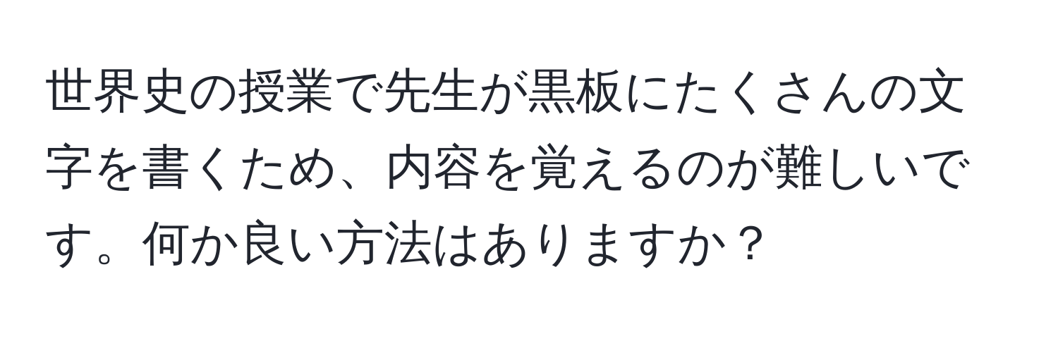 世界史の授業で先生が黒板にたくさんの文字を書くため、内容を覚えるのが難しいです。何か良い方法はありますか？