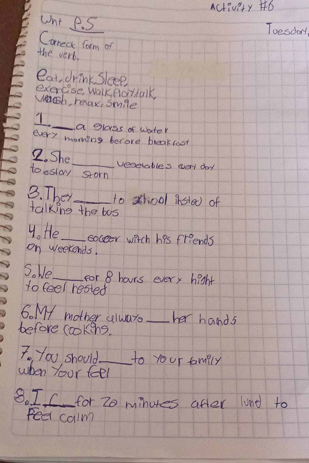 Activety +6 
unt P. S 
Toesday 
Correct form of 
the verb. 
eat, drink Sleep 
exercise, Walk, flottalk, 
wsh, relax, smle 
1_ a glass of water 
every moning becore breakfast 
2. She 
_vesetables every day
toestay storn 
B. They_ 
to shool insted) of 
talking the bos 
4. He_ soceer witch his friends 
on weekends. 
S. We_ 
for 8 hours every hight 
to feel rested 
6. M mother celwars _her hands 
before cookens, 
7. you should_ to your family 
when your feel 
8. IC for 20 minores after lund to 
ee calm