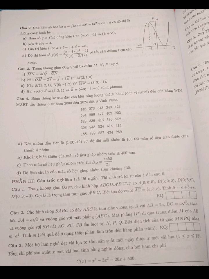 nhuận
ong một ngày
câu 4. Có bao 
Câu 2. Cho hàm số bậc ba y=f(x)=ax^3+bx^2+cx+d có dồ thị là 
dường cong hình bēn (-∈fty ;-1) yà (1;+∈fty ).
tên trên khoản
Câu 5. Ông T
a) Hàm số y=f(x) dồng bién trên
b) y_CD+y_CT=4.
kôn kết quả c
d) Đồ thị hàm số g(x)= ((x-1)(x^2-1))/f^2(x)-2f(x)  có tắt cả 5 đường tiệm cậnkhật không nã
c) Giá trị biểu thức a+b-c+d=-6.
dứng.
Câu 6, Hì
Câu 3. Trong không gian Ox z, với ba điểm M, N, P tùy ý.
a) vector MN=vector MQ+vector QN.
b) Nếu vector OM=2vector i-vector j+3vector k thì M(2;1;3).
hình chữ n độ Oxyz, t
c) Néu M(3;2;1),N(0;-1;2) thì vector MN=(3;3;-1).
nhị diện c
d) Hai vecto vector a=(3;3;1) yà vector b=(-3;-3;-1) cùng phương
Câu 4. Bảng thống kẽ sau đây cho biết tổng lượng khách hàng (dơn vị người) đến cửa hàng WIN.
(FGHE)
MART vào tháng 8 từ năm 2000 đến 2024 đặt ở Vĩnh Phúc.
143 273 543 343 423
584 296 477 403 202
638 339 413 530 252
303 243 524 614 414
188 389 557 434 289
a) Nếu nhóm đầu tiên là [140;240) với độ dài mỗi nhóm là 100 thì mẫu số liệu trên được chia
thành 4 nhóm.
b) Khoảng biến thiên của mẫu số liệu ghép nhóm trên là 450 mm.
c) Theo mẫu số liệu ghép nhóm trên thì △ _Q= 4450/21 .
d) Độ lệch chuẩn của mẫu số liệu ghép nhóm trên khoảng 130.
PHÂN III. Câu trắc nghiệm trả lời ngắn. Thí sinh trả lời từ câu 1 đến câu 6.
Câu 1. Trong không gian Oxyz, cho hình hộp ABCD. A'B'C'D' có A(0;0;0),B(3;0;0),D(0;3;0),
D'(0;3;-3). Gọi G là trọng tâm tam giác A'B'C ' Biết tọa độ vectơ vector AG=(a;b;c). Tính S=a+b+c.
KQ:
Câu 2. Cho hình chóp SABC có đây ABC là tam giác vuỡng tại B với AB=2a,BC=asqrt(5) , cạnh
bēn SA=asqrt(5) và vuỡng góc với mặt phẳng (ABC). Mặt phẳng (P) đi qua trung điểm M của AB
và vuỡng góc với SB cắt AC, SC, SB lần lượt tại N, P, Q. Biết diện tích của tứ giác MNPQ bằng
m· a^2. Tính m (kết quả để ở dạng thập phân, làm tròn đến hàng phần trăm). KQ:
Câu 3. Một hộ làm nghề dệt vài lụa tơ tầm sản suất mỗi ngày được x mét vài lụa (1≤ x≤ 18).
Tổng chi phí sản xuất x mét vài lua, tính bằng nghìn đồng, cho bởi hàm chi phí
C(x)=x^3-3x^2-20x+500.