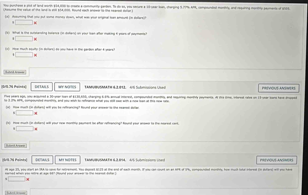 You purchase a plot of land worth $54,000 to create a community garden. To do so, you secure a 10-year loan, charging 5.77% APR, compounded monthly, and requiring monthly payments of $505. 
(Assume the value of the land is still $54,000. Round each answer to the nearest dollar.) 
(a) Assuming that you put some money down, what was your original loan amount (in dollars)?
□ *
(b) What is the outstanding balance (in dollars) on your loan after making 4 years of payments?
$ □ *
(c) How much equity (in dollars) do you have in the garden after 4 years?
□ *
Submit Answer 
[0/0.76 Points] DETAILS MY NOTES TAMUBUSMATH 6.2.012. 4/6 Submissions Used PREVIOUS ANSWERS 
Five years ago, you acquired a 30-year loan of $130,650, charging 6.6% annual interest, compounded monthly, and requiring monthly payments. At this time, interest rates on 15-year loans have dropped 
to 2.2% APR, compounded monthly, and you wish to refinance what you still owe with a new loan at this new rate. 
(a) How much (in dollars) will you be refinancing? Round your answer to the nearest dollar. 
ς □ *
(b) How much (in dollars) will your new monthly payment be after refinancing? Round your answer to the nearest cent. 
c □ *
Submit Answer 
[0/0.76 Points] DETAILS MY NOTES TAMUBUSMATH 6.2.014. 4/6 Submissions Used PREVIOUS ANSWERS 
At age 25, you start an IRA to save for retirement. You deposit $125 at the end of each month. If you can count on an APR of 5%, compounded monthly, how much total interest (in dollars) will you have 
earned when you retire at age 68? (Round your answer to the nearest dollar.)
$ □ *
Submit Answer □