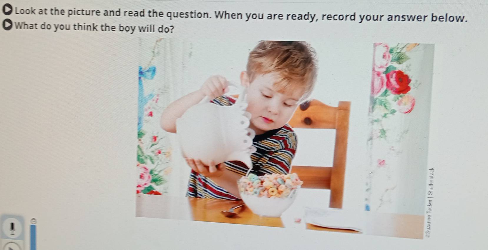 a Look at the picture and read the question. When you are ready, record your answer below. 
O What do you think the boy will do? 
.