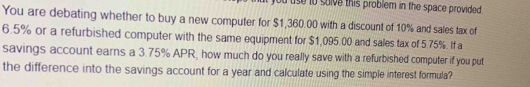 use to solve this problem in the space provided . 
You are debating whether to buy a new computer for $1,360.00 with a discount of 10% and sales tax of
6.5% or a refurbished computer with the same equipment for $1,095.00 and sales tax of 5.75%. If a 
savings account earns a 3.75% APR, how much do you really save with a refurbished computer if you put 
the difference into the savings account for a year and calculate using the simple interest formula?