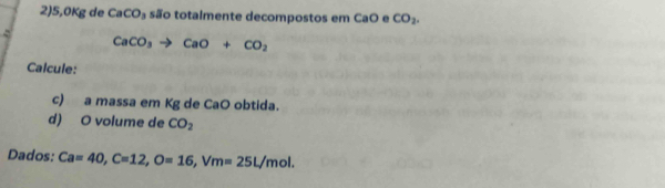 2)5, 0Kg de CaCO_3 são totalmente decompostos em CaO e CO_2.
CaCO_3to CaO+CO_2
Calcule: 
c) a massa em Kg de CaO obtida. 
d) O volume de CO_2
Dados: Ca=40, C=12, O=16, Vm=25L/mol.