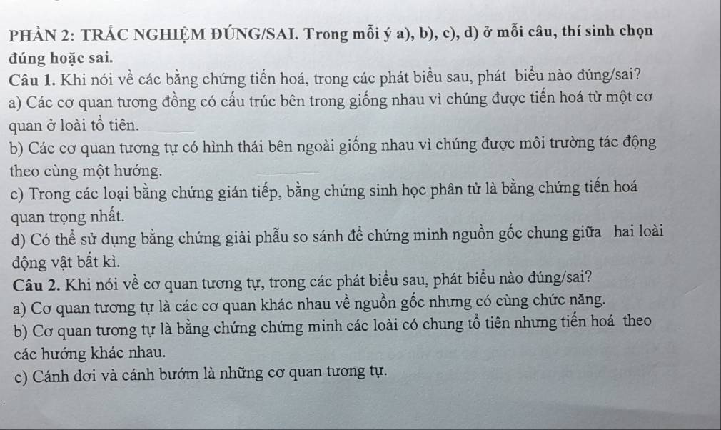 PHÀN 2: TRÁC NGHIỆM ĐÚNG/SAI. Trong mỗi ý a), b), c), d) ở mỗi câu, thí sinh chọn
đúng hoặc sai.
Câu 1. Khi nói về các bằng chứng tiến hoá, trong các phát biểu sau, phát biểu nào đúng/sai?
a) Các cơ quan tương đồng có cấu trúc bên trong giống nhau vì chúng được tiến hoá từ một cơ
quan ở loài tổ tiên.
b) Các cơ quan tương tự có hình thái bên ngoài giống nhau vì chúng được môi trường tác động
theo cùng một hướng.
c) Trong các loại bằng chứng gián tiếp, bằng chứng sinh học phân tử là bằng chứng tiến hoá
quan trọng nhất.
d) Có thể sử dụng bằng chứng giải phẫu so sánh đề chứng minh nguồn gốc chung giữa hai loài
động vật bất kì.
Câu 2. Khi nói về cơ quan tương tự, trong các phát biểu sau, phát biểu nào đúng/sai?
a) Cơ quan tương tự là các cơ quan khác nhau về nguồn gốc nhưng có cùng chức năng.
b) Cơ quan tương tự là bằng chứng chứng minh các loài có chung tổ tiên nhưng tiến hoá theo
các hướng khác nhau.
c) Cánh dơi và cánh bướm là những cơ quan tương tự.