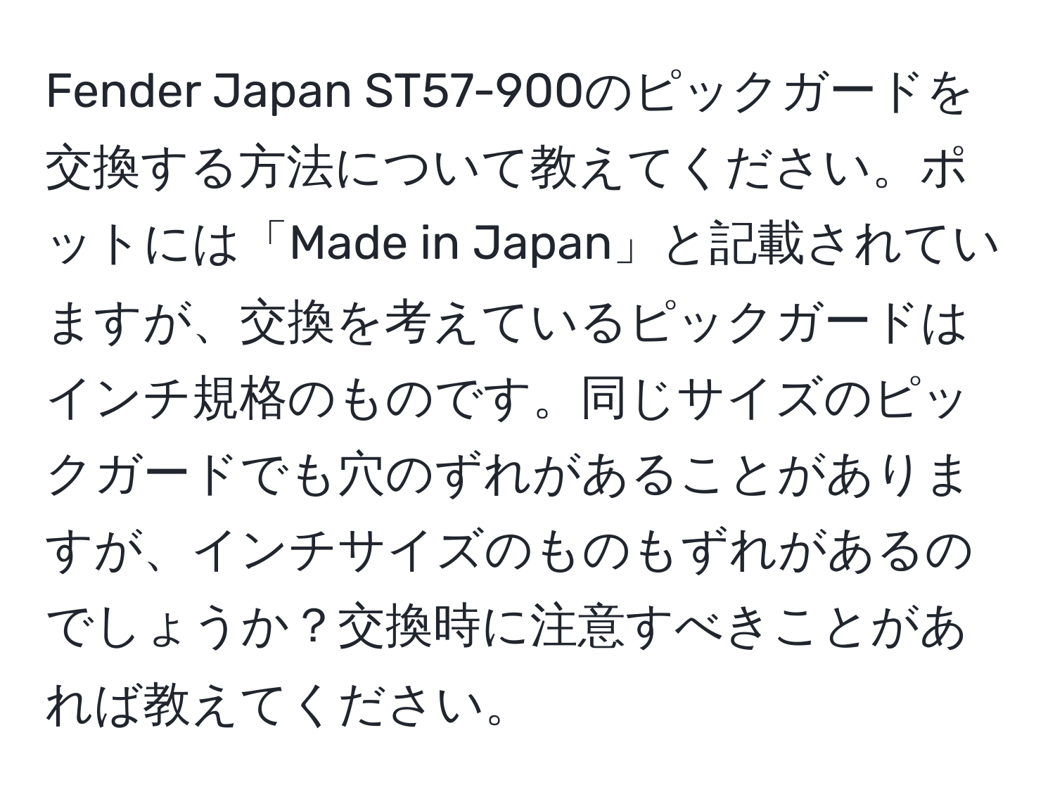 Fender Japan ST57-900のピックガードを交換する方法について教えてください。ポットには「Made in Japan」と記載されていますが、交換を考えているピックガードはインチ規格のものです。同じサイズのピックガードでも穴のずれがあることがありますが、インチサイズのものもずれがあるのでしょうか？交換時に注意すべきことがあれば教えてください。