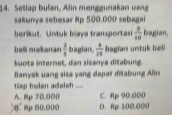 Setiap bulan, Alin menggunakan uang
sakunya sebesar Rp 500,000 sebagai
berlkut. Untuk biaya transportasi  3/10  bagian,
beli makanan  2/5  bagian,  4/25  bagian untuk beli
kuota internet, dan sisanya ditabung.
Banyak uang sisa yang dapat ditabung Alin
tiap bulan adalah ....
A. Rp 70.000 C. Rp 90.000
B. Rp 80.000 D. Rp 100.000