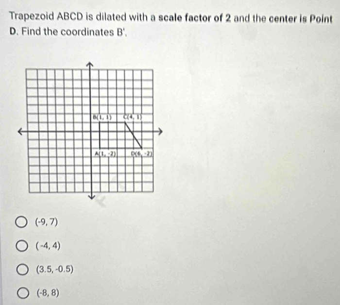 Trapezoid ABCD is dilated with a scale factor of 2 and the center is Point
D. Find the coordinates B'.
(-9,7)
(-4,4)
(3.5,-0.5)
(-8,8)