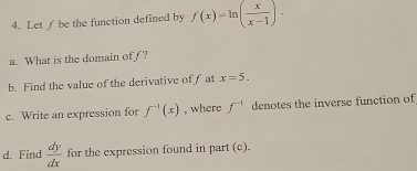 Let ƒ be the function defined by f(x)=ln ( x/x-1 ). 
a. What is the domain of ƒ? 
b. Find the value of the derivative off at x=5. 
c. Write an expression for f^(-1)(x) , where f^(-1) denotes the inverse function of 
d. Find  dy/dx  for the expression found in part (c).