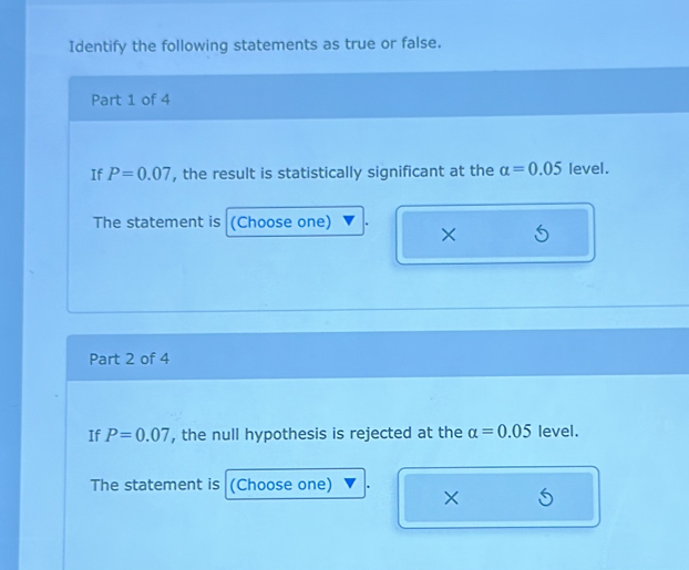 Identify the following statements as true or false. 
Part 1 of 4 
If P=0.07 , the result is statistically significant at the alpha =0.05 level. 
The statement is (Choose one) × 5
Part 2 of 4 
If P=0.07 , the null hypothesis is rejected at the alpha =0.05 level. 
The statement is (Choose one) × S