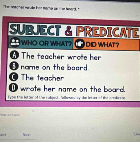 The teacher wrote her name on the board. *
SUBJECT & PREDICATE
WHO OR WHAT? DID WHAT?
A The teacher wrote her
B name on the board.
O The teacher
D wrote her name on the board.
Type the letter of the subject, followed by the letter of the predicate.
four answer
ack Next Cle