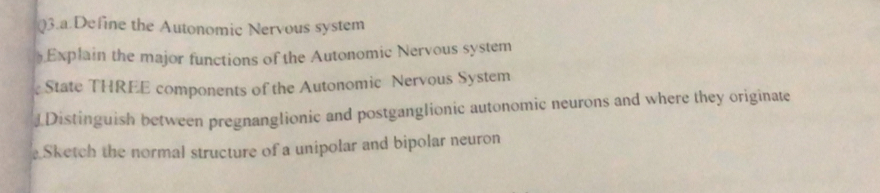 Q3.a.Define the Autonomic Nervous system 
Explain the major functions of the Autonomic Nervous system 
State THREE components of the Autonomic Nervous System 
J.Distinguish between pregnanglionic and postganglionic autonomic neurons and where they originate 
Sketch the normal structure of a unipolar and bipolar neuron