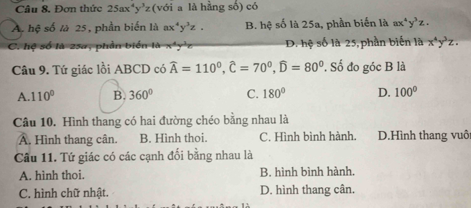 Đơn thức 25ax^4y^3z (với a là hằng số) có
A. hệ số là 25, phần biến là ax^4y^3z. B. hệ số là 25a, phần biến là ax^4y^3z.
C. hệ số là 25a, phần biến là x^4y^3z D. hệ số là 25, phần biến là x^4y^3z. 
Câu 9. Tứ giác lồi ABCD có widehat A=110^0, widehat C=70^0, widehat D=80^0. Số đo góc B là
A. 110° B. 360° C. 180° D. 100°
Câu 10. Hình thang có hai đường chéo bằng nhau là
Â. Hình thang cân. B. Hình thoi. C. Hình bình hành. D.Hình thang vuôi
Câu 11. Tứ giác có các cạnh đối bằng nhau là
A. hình thoi. B. hình bình hành.
C. hình chữ nhật. D. hình thang cân.