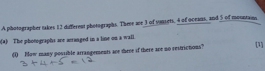 A photographer takes 12 different photographs. There are 3 of sunsets, 4 of oceans, and 5 of mountains. 
(a) The photographs are arranged in a line on a wall. 
(i) How many possible arrangements are there if there are no restrictions? [1]