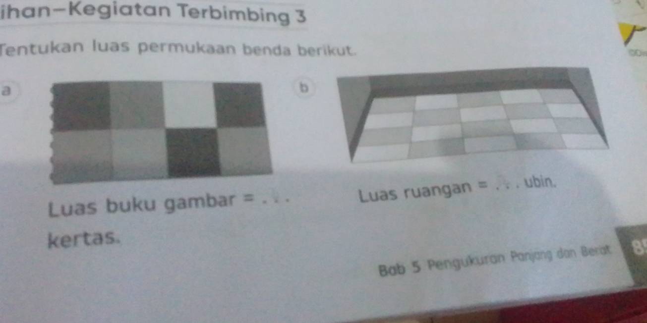 ihan-Kegiatan Terbimbing 3 
Tentukan luas permukaan benda berikut. 
a 
b 
Luas buku gambar =_ 
Luas ruangan = _ubin. 
kertas. 
Bab 5 Pengukuran Panjang dan Berat 8