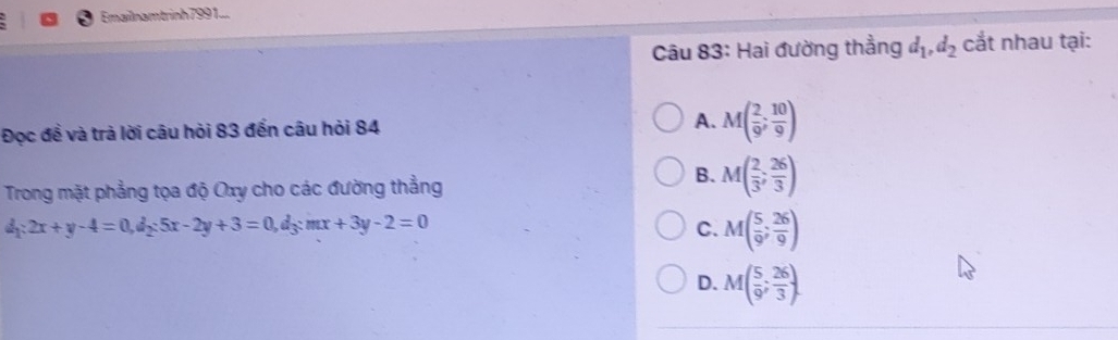 Emailnamtrinh 7991...
Câu 83: Hai đường thẳng d_1, d_2 cắt nhau tại:
Đọc đề và trả lời câu hỏi 83 đến câu hỏi 84 A. M( 2/9 ; 10/9 )
Trong mặt phẳng tọa độ Oxy cho các đường thẳng
B. M( 2/3 ; 26/3 )
d_1:2x+y-4=0, d_2:5x-2y+3=0, d_3:mx+3y-2=0
C. M( 5/9 ; 26/9 )
D. M( 5/9 ; 26/3 ).