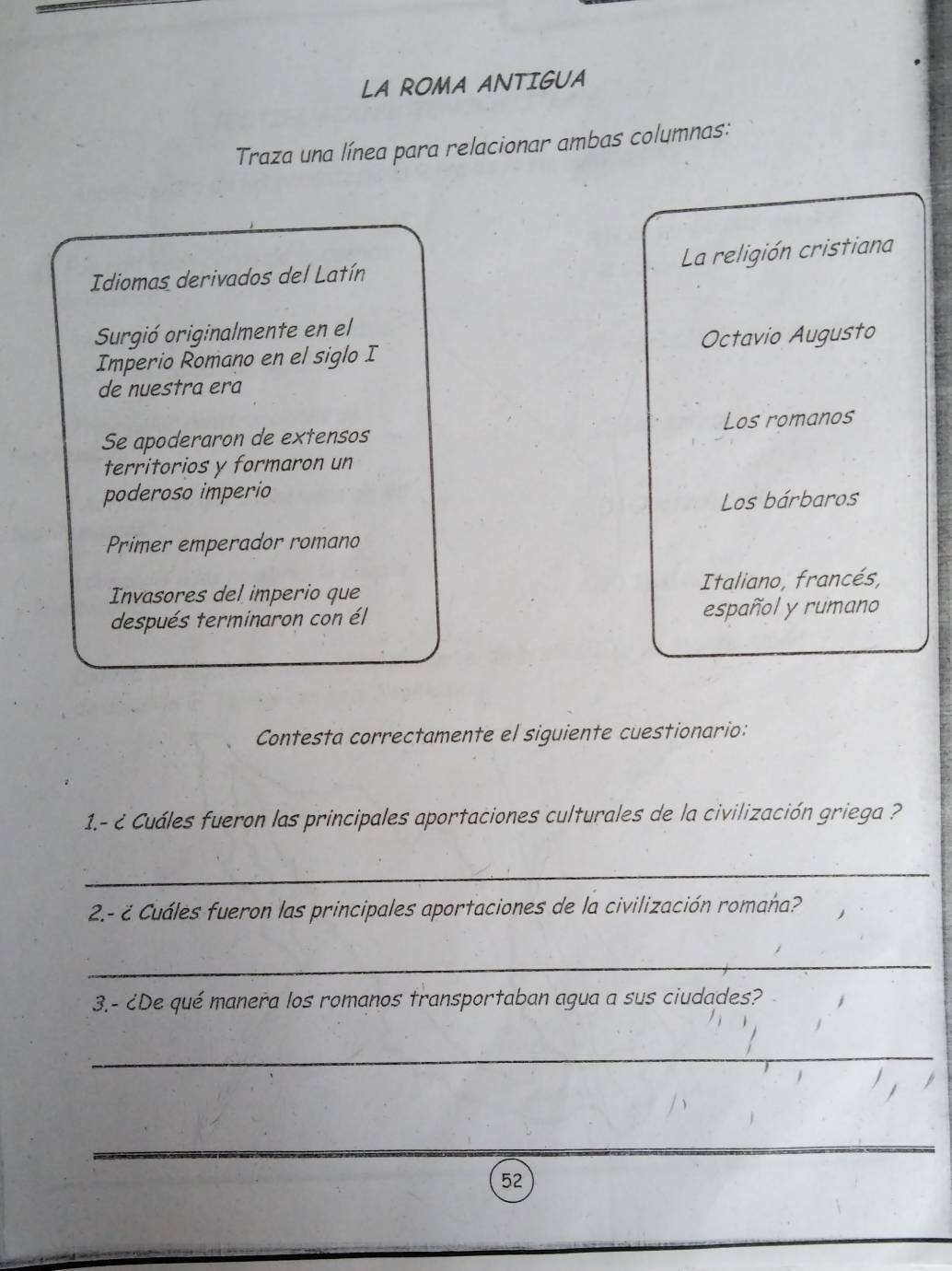 LA ROMA ANTIGUA
Traza una línea para relacionar ambas columnas:
La religión cristiana
Idiomas derivados del Latín
Surgió originalmente en el
Imperio Romano en el siglo I Octavio Augusto
de nuestra era
Se apoderaron de extensos Los romanos
territorios y formaron un
poderoso imperio
Los bárbaros
Primer emperador romano
Invasores del imperio que Italiano, francés,
después terminaron con él español y rumano
Contesta correctamente el siguiente cuestionario:
1.- é Cuáles fueron las principales aportaciones culturales de la civilización griega ?
_
2.- ¿ Cuáles fueron las principales aportaciones de la civilización romaña?
_
3.- ¿De qué manera los romanos transportaban agua a sus ciudades?
_
_
52