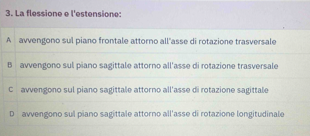 La flessione e l'estensione:
A avvengono sul piano frontale attorno all'asse di rotazione trasversale
B avvengono sul piano sagittale attorno all'asse di rotazione trasversale
C avvengono sul piano sagittale attorno all'asse di rotazione sagittale
D avvengono sul piano sagittale attorno all'asse di rotazione longitudinale