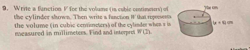 Write a function V for the volume (in cubic centimeters) of
the cylinder shown. Then write a function W that represents
the volume (in cubic centimeters) of the cylinder when x is
measured in millimeters. Find and interpret W(2).