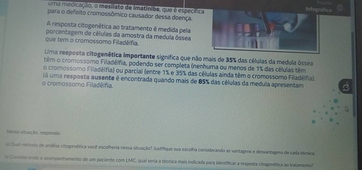 uma medicação, o mesilato de imatinibe, que é específica 
o 
para o defeito cromossômico causador dessa doença. 
A resposta citogenética ao tratamento é medida pela 
porcentagem de células da amostra da medula óssea 
que tem o cromossomo Filadélfia. 
Uma resposta citogenética importante significa que não mais de 35% das células da medula óssea 
têm o cromossomo Filadélfia, podendo ser completa (nenhuma ou menos de 1% das células têm 
o cromossomo Filadélfia) ou parcial (entre 1% e 35% das células ainda têm o cromossomo Filadélfia). 
Já uma resposta ausente é encontrada quando mais de 85% das células da medula apresentam 
o cromossomo Filadélfia. 
Nessa situação, responda: 
a) Qual método de análise citogenética você escolheria nessa situação? Justifique sua escolha considerando as vantagens e desvantagens de cada técnica. 
b) Considerando o acompanhamento de um paciente com LMC, qual seria a técnica mais indicada para identificar a resposta citogenética ao tratamento?