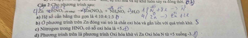 sự ốxi hoa Và sự khữ luôn xảy ra đông thời. 
Câu 2:Chọ phương trình sau: 
A gần Noàng ) (NO,): + NH NO, 
* ) Hệ số cần bằng thu gọn là 4:10:4:1:3
b) Ở phương trình trên Zn đóng vai trò là chất oxi hóa và gắn liền với quá trình khử. 
c) Nitrogen trong HNO_3 có số oxi hóa 1a+5. 
d) Phương trình trên là phương trình Oxi hóa khử vì Zn Oxi hóa N từ +5xuhat ong-3