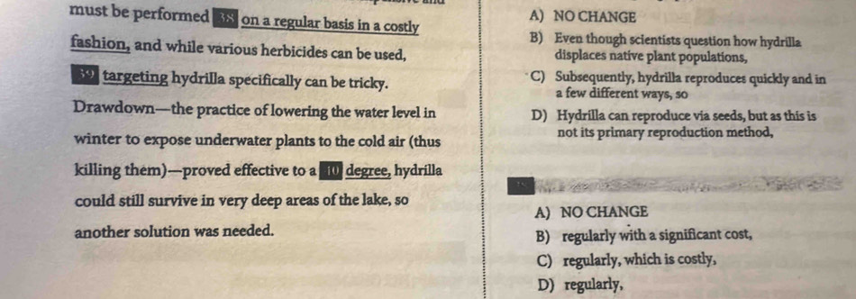 must be performed as on a regular basis in a costly A) NO CHANGE
B) Even though scientists question how hydrilla
fashion, and while various herbicides can be used, displaces native plant populations,
targeting hydrilla specifically can be tricky. C) Subsequently, hydrilla reproduces quickly and in
a few different ways, so
Drawdown—the practice of lowering the water level in D) Hydrilla can reproduce via seeds, but as this is
winter to expose underwater plants to the cold air (thus not its primary reproduction method,
killing them)—proved effective to a degree, hydrilla
could still survive in very deep areas of the lake, so
A) NO CHANGE
another solution was needed. B) regularly with a significant cost,
C) regularly, which is costly,
D) regularly,