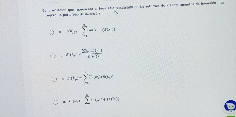 Es la ecuación que representa el Promedio ponderado de los retornos de los instrumentos de inversión que
integran un portafolio de inversión:
a. E(K_p)=sumlimits _(i=1)^n(wi)-(E(k_i))
b. E(k_p)=frac (sumlimits _i=1)^n□ (W_i)(E(k_i))
c. E(k_p)=sumlimits _(i=1)^n□ (w_i)(E(k_i))
d. E(k_p)=sumlimits _(i=1)^n□ (w_i)+(E(k_i))