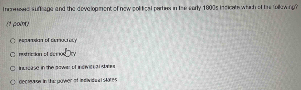 Increased suffrage and the development of new political parties in the early 1800s indicate which of the following?
(1 point)
expansion of democracy
restriction of demos tcy
increase in the power of individual states
decrease in the power of individual states