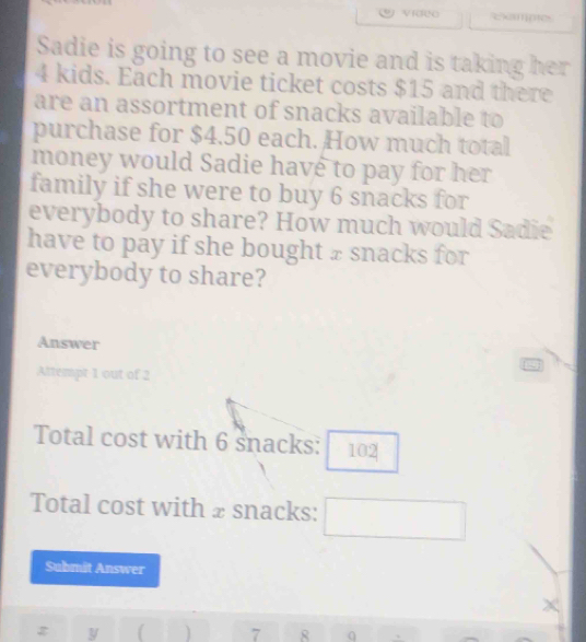 Examme 
Sadie is going to see a movie and is taking her
4 kids. Each movie ticket costs $15 and there 
are an assortment of snacks available to 
purchase for $4.50 each. How much total 
money would Sadie have to pay for her 
family if she were to buy 6 snacks for 
everybody to share? How much would Sadie 
have to pay if she bought ± snacks for 
everybody to share? 
Answer 
Altempt 1 out of 2 
Total cost with 6 snacks: 102
Total cost with ± snacks: 
Submit Answer 
y ( 7 8 q