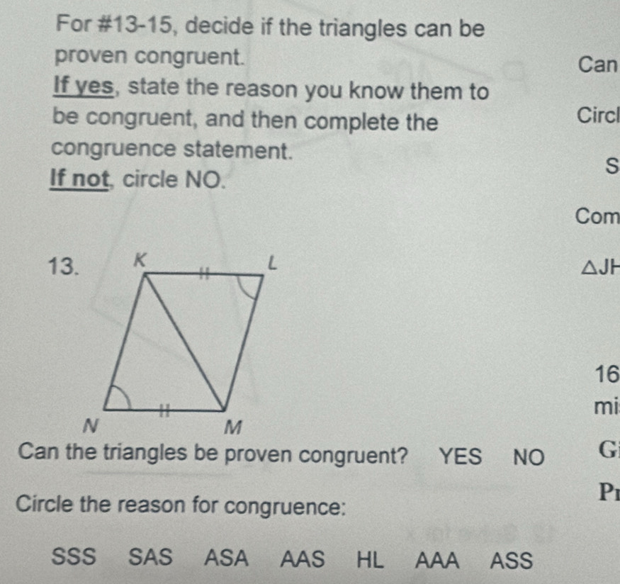 For #13-15, decide if the triangles can be
proven congruent. Can
If yes, state the reason you know them to
be congruent, and then complete the Circl
congruence statement.
S
If not, circle NO.
Com
13. △JH
16
mi
Can the triangles be proven congruent? YES NO G
P1
Circle the reason for congruence:
SSS SAS ASA AAS HL AAA ASS