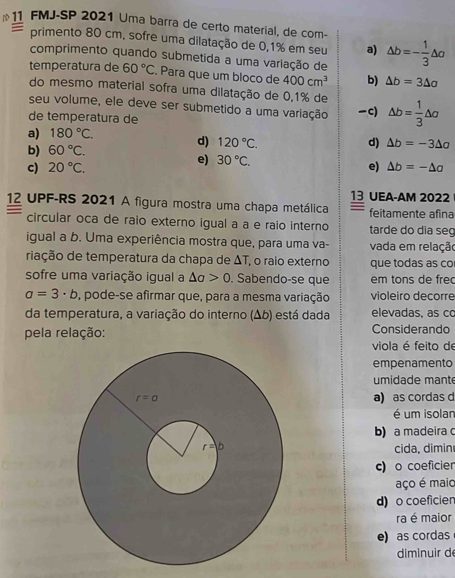 FMJ-SP 2021 Uma barra de certo material, de com-
primento 80 cm, sofre uma dilatação de 0,1% em seu a) △ b=- 1/3 △ a
comprimento quando submetida a uma variação de
temperatura de 60°C. Para que um bloco de 400cm^3 b) △ b=3△ a
do mesmo material sofra uma dilatação de 0,1% de
seu volume, ele deve ser submetido a uma variação c) △ b= 1/3 △ a
de temperatura de
a) 180°C.
b) 60°C.
d) 120°C. d) △ b=-3△ a
e) 30°C.
c) 20°C. e) △ b=-△ a
13 UEA-AM 2022
12 UPF-RS 2021 A figura mostra uma chapa metálica feitamente afina
circular oca de raio externo igual a a e raio interno tarde do dia seg
igual a b. Uma experiência mostra que, para uma va- vada em relação
riação de temperatura da chapa de ΔT, o raio externo  que todas as co
sofre uma variação igual a △ a>0. Sabendo-se que em tons de frec
a=3· b , pode-se afirmar que, para a mesma variação violeiro decorre
da temperatura, a variação do interno (Δb) está dada elevadas, as co
pela relação: Considerando
viola é feito de
empenamento
umidade mante
a) as cordas d
é um isolan
b) a madeira c
cida, dimin
c) o coeficien
aço é maio
d) o coeficien
ra é maior
e) as cordas
diminuir de