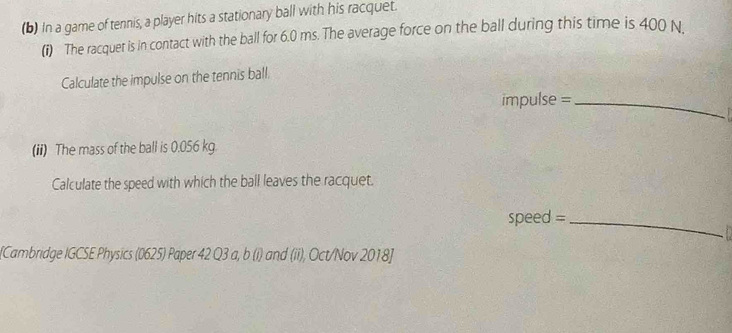 In a game of tennis, a player hits a stationary ball with his racquet. 
(i) The racquer is in contact with the ball for 6.0 ms. The average force on the ball during this time is 400 N. 
Calculate the impulse on the tennis ball. 
impulse =_ 
(ii) The mass of the ball is 0.056 kg. 
Calculate the speed with which the ball leaves the racquet. 
speed =_ 
[Cambridge IGCSE Physics (0625) Paper 42 Q3 a, b (i) and (ii), Oct/Nov 2018]